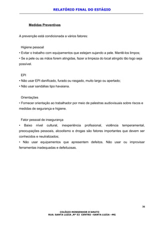 RELATÓRIO FINAL DO ESTÁGIO
Medidas Preventivas
A prevenção está condicionada a vários fatores:
Higiene pessoal
• Evitar o trabalho com equipamentos que estejam sujando a pele. Mantê-los limpos;
• Se a pele ou as mãos forem atingidas, fazer a limpeza do local atingido tão logo seja
possível.
EPI
• Não usar EPI danificado, furado ou rasgado, muito largo ou apertado;
• Não usar sandálias tipo havaiana.
Orientações
• Fornecer orientação ao trabalhador por meio de palestras audiovisuais sobre riscos e
medidas de segurança e higiene.
Fator pessoal de insegurança
• Baixo nível cultural, inexperiência profissional, violência temperamental,
preocupações pessoais, alcoolismo e drogas são fatores importantes que devem ser
conhecidos e neutralizados;
• Não usar equipamentos que apresentem defeitos. Não usar ou improvisar
ferramentas inadequadas e defeituosas.
30
COLÉGIO MONSENHOR D’AMATO
RUA: SANTA LUZIA ,Nº 53 CENTRO –SANTA LUZIA –MG
 