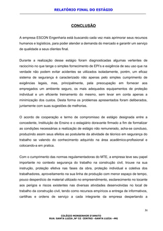 RELATÓRIO FINAL DO ESTÁGIO
CONCLUSÃO
A empresa ESCON Engenharia está buscando cada vez mais aprimorar seus recursos
humanos e logísticos, para poder atender a demanda do mercado e garantir um serviço
de qualidade a seus clientes final.
Durante a realização desse estágio foram diagnosticadas algumas vertentes de
raciocínio no que tange o simples fornecimento de EPI’s e exigência de seu uso que na
verdade não podem evitar acidentes se utilizados isoladamente, porém, um eficaz
sistema de segurança é caracterizado não apenas pelo simples cumprimento de
exigências legais, mas, principalmente, pela preocupação em fornecer aos
empregados um ambiente seguro, os mais adequados equipamentos de proteção
individual e um eficiente treinamento do mesmo, sem levar em conta apenas a
minimização dos custos. Desta forma os problemas apresentados foram deliberados,
juntamente com suas sugestões de melhorias.
O acordo de cooperação e termo de compromisso de estágio designada entre a
concedente, Instituição de Ensino e o estagiário doravante firmado a fim de formalizar
as condições necessárias a realização de estágio não remunerado, acha-se concluso,
produzindo assim seus efeitos ao postulante da atividade de técnico em segurança do
trabalho se valendo do conhecimento adquirido na área acadêmico-profissional e
colocando-a em pratica.
Com o cumprimento das normas regulamentadoras do MTE, a empresa teve seu papel
importante no contexto segurança do trabalho na construção civil, trouxe na sua
instrução, proteção efetiva nas fases da obra, proteção individual e coletiva dos
trabalhadores, aproveitamento na sua linha de produção com menor espaço de tempo,
pouco desperdício de material utilizado no empreendimento, esclarecimento no tocante
aos perigos e riscos existentes nas diversas atividades desenvolvidas no local de
trabalho da construção civil, tendo como recursos empíricos a entrega de informativos,
cartilhas e ordens de serviço a cada integrante da empresa despertando a
31
COLÉGIO MONSENHOR D’AMATO
RUA: SANTA LUZIA ,Nº 53 CENTRO –SANTA LUZIA –MG
 