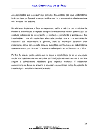 RELATÓRIO FINAL DO ESTÁGIO
As organizações que conseguem dar conforto e tranqüilidade aos seus colaboradores
terão em troca profissional e comprometidos com os processos de melhoria continua
dos métodos de trabalho.
Um elemento importante a favor da segurança, saúde e melhoria das condições de
trabalho é a informação, a empresa deve possuir mecanismos internos para divulgar os
objetivos indicadores de desempenho e resultados estimulando a participação dos
trabalhadores. Uma informação bem elaborada contribui para a conscientização de
segurança dos trabalhadores e gerentes, além da informação devem-se criar
mecanismos como, por exemplo: caixa de sugestões permitindo que os trabalhadores
apresentem suas propostas reconhecendo aquelas que foram implantadas na prática.
Por fim, foi através deste estágio que me trouxe a possibilidade de se ter uma visão
ampla dos processos de uma empresa, da interligação de seus setores e também
adquirir o conhecimento necessário para implantar melhorias e disseminar
conhecimento na busca de prevenir e amenizar o assombroso índice de acidente de
trabalho ligado a atividade da construção civil.
33
COLÉGIO MONSENHOR D’AMATO
RUA: SANTA LUZIA ,Nº 53 CENTRO –SANTA LUZIA –MG
 