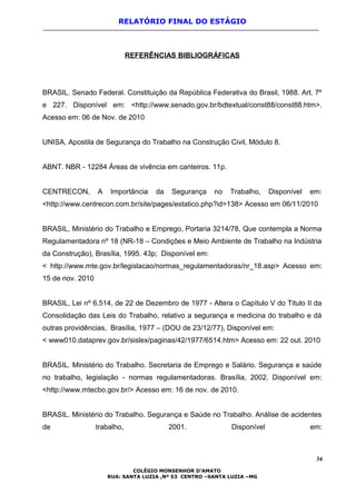RELATÓRIO FINAL DO ESTÁGIO
REFERÊNCIAS BIBLIOGRÁFICAS
BRASIL. Senado Federal. Constituição da República Federativa do Brasil, 1988. Art. 7º
e 227. Disponível em: <http://www.senado.gov.br/bdtextual/const88/const88.htm>.
Acesso em: 06 de Nov. de 2010
UNISA, Apostila de Segurança do Trabalho na Construção Civil, Módulo 8.
ABNT. NBR - 12284 Áreas de vivência em canteiros. 11p.
CENTRECON, A Importância da Segurança no Trabalho, Disponível em:
<http://www.centrecon.com.br/site/pages/estatico.php?id=138> Acesso em 06/11/2010
BRASIL, Ministério do Trabalho e Emprego, Portaria 3214/78, Que contempla a Norma
Regulamentadora nº 18 (NR-18 – Condições e Meio Ambiente de Trabalho na Indústria
da Construção), Brasília, 1995. 43p; Disponível em:
< http://www.mte.gov.br/legislacao/normas_regulamentadoras/nr_18.asp> Acesso em:
15 de nov. 2010
BRASIL, Lei nº 6.514, de 22 de Dezembro de 1977 - Altera o Capítulo V do Titulo II da
Consolidação das Leis do Trabalho, relativo a segurança e medicina do trabalho e dá
outras providências, Brasília, 1977 – (DOU de 23/12/77), Disponível em:
< www010.dataprev.gov.br/sislex/paginas/42/1977/6514.htm> Acesso em: 22 out. 2010
BRASIL. Ministério do Trabalho. Secretaria de Emprego e Salário. Segurança e saúde
no trabalho, legislação - normas regulamentadoras. Brasília, 2002. Disponível em:
<http://www.mtecbo.gov.br/> Acesso em: 16 de nov. de 2010.
BRASIL. Ministério do Trabalho. Segurança e Saúde no Trabalho. Análise de acidentes
de trabalho, 2001. Disponível em:
34
COLÉGIO MONSENHOR D’AMATO
RUA: SANTA LUZIA ,Nº 53 CENTRO –SANTA LUZIA –MG
 