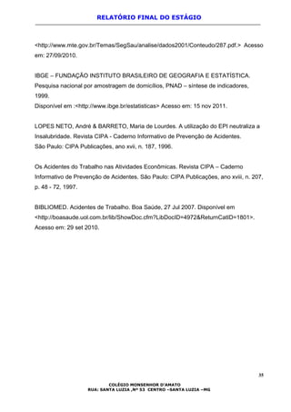 RELATÓRIO FINAL DO ESTÁGIO
<http://www.mte.gov.br/Temas/SegSau/analise/dados2001/Conteudo/287.pdf.> Acesso
em: 27/09/2010.
IBGE – FUNDAÇÃO INSTITUTO BRASILEIRO DE GEOGRAFIA E ESTATÍSTICA.
Pesquisa nacional por amostragem de domicílios, PNAD – síntese de indicadores,
1999.
Disponível em :<http://www.ibge.br/estatisticas> Acesso em: 15 nov 2011.
LOPES NETO, André & BARRETO, Maria de Lourdes. A utilização do EPI neutraliza a
Insalubridade. Revista CIPA - Caderno Informativo de Prevenção de Acidentes.
São Paulo: CIPA Publicações, ano xvii, n. 187, 1996.
Os Acidentes do Trabalho nas Atividades Econômicas. Revista CIPA – Caderno
Informativo de Prevenção de Acidentes. São Paulo: CIPA Publicações, ano xviii, n. 207,
p. 48 - 72, 1997.
BIBLIOMED. Acidentes de Trabalho. Boa Saúde, 27 Jul 2007. Disponível em
<http://boasaude.uol.com.br/lib/ShowDoc.cfm?LibDocID=4972&ReturnCatID=1801>.
Acesso em: 29 set 2010.
35
COLÉGIO MONSENHOR D’AMATO
RUA: SANTA LUZIA ,Nº 53 CENTRO –SANTA LUZIA –MG
 