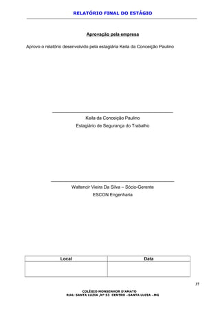 RELATÓRIO FINAL DO ESTÁGIO
Aprovação pela empresa
Aprovo o relatório desenvolvido pela estagiária Keila da Conceição Paulino
_________________________________________________
Keila da Conceição Paulino
Estagiário de Segurança do Trabalho
__________________________________________________
Waltencir Vieira Da Silva – Sócio-Gerente
ESCON Engenharia
Local Data
37
COLÉGIO MONSENHOR D’AMATO
RUA: SANTA LUZIA ,Nº 53 CENTRO –SANTA LUZIA –MG
 