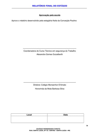 RELATÓRIO FINAL DO ESTÁGIO
Aprovação pela escola
Aprovo o relatório desenvolvido pela estagiária Keila da Conceição Paulino
_________________________________________________
Coordenadora do Curso Técnico em segurança do Trabalho
Alexandra Gomes Guizalberth
________________________________________________
Diretora Colégio Monsenhor D’Amato
Honorinda da Mota Barbosa Silva
Local Data
38
COLÉGIO MONSENHOR D’AMATO
RUA: SANTA LUZIA ,Nº 53 CENTRO –SANTA LUZIA –MG
 