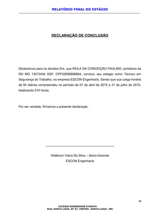 RELATÓRIO FINAL DO ESTÁGIO
DECLARAÇÃO DE CONCLUSÃO
Declaramos para os devidos fins, que KEILA DA CONCEIÇÃO PAULINO, portadora da
RG MG 13072404 SSP, CPF05698688664, concluiu seu estagio como Técnico em
Segurança do Trabalho, na empresa ESCON Engenharia. Sendo que sua carga horária
de 6h diárias compreendeu no período de 01 de abril de 2015 a 31 de julho de 2015,
totalizando 510 horas.
Por ser verdade, firmamos a presente declaração.
_______________________________________
Waltencir Vieira Da Silva – Sócio-Gerente
ESCON Engenharia
39
COLÉGIO MONSENHOR D’AMATO
RUA: SANTA LUZIA ,Nº 53 CENTRO –SANTA LUZIA –MG
 