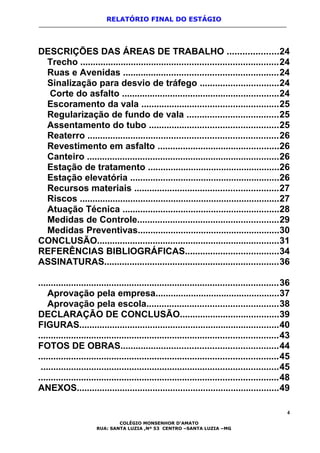 RELATÓRIO FINAL DO ESTÁGIO
DESCRIÇÕES DAS ÁREAS DE TRABALHO ....................24
Trecho ..............................................................................24
Ruas e Avenidas .............................................................24
Sinalização para desvio de tráfego ...............................24
Corte do asfalto ..............................................................24
Escoramento da vala ......................................................25
Regularização de fundo de vala ....................................25
Assentamento do tubo ...................................................25
Reaterro ...........................................................................26
Revestimento em asfalto ................................................26
Canteiro ............................................................................26
Estação de tratamento ....................................................26
Estação elevatória ...........................................................26
Recursos materiais .........................................................27
Riscos ...............................................................................27
Atuação Técnica ..............................................................28
Medidas de Controle........................................................29
Medidas Preventivas........................................................30
CONCLUSÃO........................................................................31
REFERÊNCIAS BIBLIOGRÁFICAS.....................................34
ASSINATURAS.....................................................................36
...............................................................................................36
Aprovação pela empresa.................................................37
Aprovação pela escola....................................................38
DECLARAÇÃO DE CONCLUSÃO.......................................39
FIGURAS...............................................................................40
...............................................................................................43
FOTOS DE OBRAS..............................................................44
...............................................................................................45
..............................................................................................45
...............................................................................................48
ANEXOS................................................................................49
4
COLÉGIO MONSENHOR D’AMATO
RUA: SANTA LUZIA ,Nº 53 CENTRO –SANTA LUZIA –MG
 