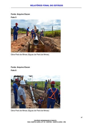 RELATÓRIO FINAL DO ESTÁGIO
Fonte: Arquivo Escon
Foto 5
Obra Pará de Minas (Águas de Pará de Minas)
Fonte: Arquivo Escon
Foto 6
Obra Pará de Minas (Águas de Pará de Minas)
47
COLÉGIO MONSENHOR D’AMATO
RUA: SANTA LUZIA ,Nº 53 CENTRO –SANTA LUZIA –MG
 