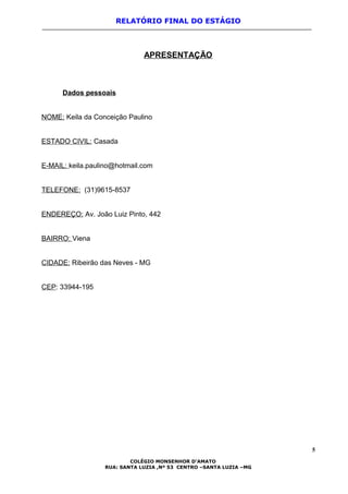 RELATÓRIO FINAL DO ESTÁGIO
APRESENTAÇÃO
Dados pessoais
NOME: Keila da Conceição Paulino
ESTADO CIVIL: Casada
E-MAIL: keila.paulino@hotmail.com
TELEFONE: (31)9615-8537
ENDEREÇO: Av. João Luiz Pinto, 442
BAIRRO: Viena
CIDADE: Ribeirão das Neves - MG
CEP: 33944-195
5
COLÉGIO MONSENHOR D’AMATO
RUA: SANTA LUZIA ,Nº 53 CENTRO –SANTA LUZIA –MG
 