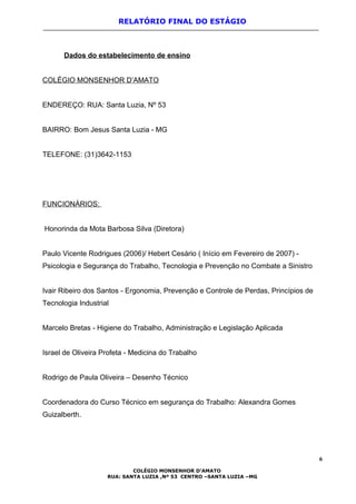 RELATÓRIO FINAL DO ESTÁGIO
Dados do estabelecimento de ensino
COLÉGIO MONSENHOR D’AMATO
ENDEREÇO: RUA: Santa Luzia, Nº 53
BAIRRO: Bom Jesus Santa Luzia - MG
TELEFONE: (31)3642-1153
FUNCIONÁRIOS:
Honorinda da Mota Barbosa Silva (Diretora)
Paulo Vicente Rodrigues (2006)/ Hebert Cesário ( Início em Fevereiro de 2007) -
Psicologia e Segurança do Trabalho, Tecnologia e Prevenção no Combate a Sinistro
Ivair Ribeiro dos Santos - Ergonomia, Prevenção e Controle de Perdas, Princípios de
Tecnologia Industrial
Marcelo Bretas - Higiene do Trabalho, Administração e Legislação Aplicada
Israel de Oliveira Profeta - Medicina do Trabalho
Rodrigo de Paula Oliveira – Desenho Técnico
Coordenadora do Curso Técnico em segurança do Trabalho: Alexandra Gomes
Guizalberth.
6
COLÉGIO MONSENHOR D’AMATO
RUA: SANTA LUZIA ,Nº 53 CENTRO –SANTA LUZIA –MG
 