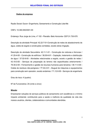 RELATÓRIO FINAL DO ESTÁGIO
Dados da empresa
Razão Social: Escon- Engenharia, Saneamento e Construção Ltda-Me
CNPJ: 10.360.065/0001-00
Endereço: Rua Jorge de Lima, nº 102 - Planalto- Belo Horizonte- CEP:31.730-570
Descrição da atividade Principal: 42.22-7-01-Construção de redes de abastecimento de
água, coleta de esgoto e construções correlatas, exceto obras irrigação.
Descrição de atividade Secundária: 42.11-1-01 - Construção de rodovias e ferrovias /
41.20-4-00 - Construção de edifícios / 36.00-6-01 - Captação, tratamento e distribuição
de água / 37.02-9-00 - Atividades relacionadas a esgoto, exceto a gestão de redes /
43.19-3-00 - Serviços de preparação do terreno não especificados anteriormente /
78.30-2-00 - Fornecimento e gestão de recursos humanos para terceiros / 38.11-4-00 -
Coleta de resíduos não-perigosos / 77.32-2-01 - Aluguel de máquinas e equipamentos
para construção sem operador, exceto andaimes / 71.12-0-00 - Serviços de engenharia
Grau de risco: 4 (quatro)
Nº de Funcionários: 25 (vinte e cinco)
Missão
Empresariar soluções de serviços públicos de saneamento com excelência e o mínimo
impacto ambiental, contribuindo para a saúde e melhoria da qualidade de vida dos
nossos usuários, clientes, colaboradores e comunidades atendidas.
7
COLÉGIO MONSENHOR D’AMATO
RUA: SANTA LUZIA ,Nº 53 CENTRO –SANTA LUZIA –MG
 