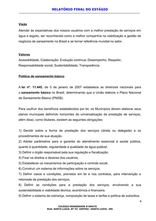 RELATÓRIO FINAL DO ESTÁGIO
Visão
Atender às expectativas dos nossos usuários com a melhor prestação de serviços em
água e esgoto, ser reconhecida como a melhor companhia na viabilização e gestão de
negócios de saneamento no Brasil e se tornar referência mundial no setor.
Valores
Acessibilidade; Colaboração; Evolução contínua; Desempenho; Respeito;
Responsabilidade social; Sustentabilidade; Transparência.
Política de saneamento básico
A lei nº. 11.445, de 5 de janeiro de 2007 estabelece as diretrizes nacionais para
o saneamento básico no Brasil, determinando que a União elabore o Plano Nacional
de Saneamento Básico (PNSB).
Para usufruir dos benefícios estabelecidos por lei, os Municípios devem elaborar seus
planos municipais definindo horizontes de universalização da prestação de serviços,
além disso, como titulares, existem as seguintes obrigações:
1) Decidir sobre a forma de prestação dos serviços (direta ou delegada) e os
procedimentos de sua atuação.
2) Adotar parâmetros para a garantia do atendimento essencial à saúde pública,
quanto à quantidade, regularidade e qualidade da água potável.
3) Definir o órgão responsável pela sua regulação e fiscalização.
4) Fixar os direitos e deveres dos usuários.
5) Estabelecer os mecanismos de participação e controle social.
6) Construir um sistema de informações sobre os serviços.
7) Definir casos e condições, previstos em lei e nos contratos, para intervenção e
retomada da prestação dos serviços.
8) Definir as condições para a prestação dos serviços, envolvendo a sua
sustentabilidade e viabilidade técnica, econômica e financeira.
9) Definir o sistema de cobrança, composição de taxas e tarifas e política de subsídios.
8
COLÉGIO MONSENHOR D’AMATO
RUA: SANTA LUZIA ,Nº 53 CENTRO –SANTA LUZIA –MG
 