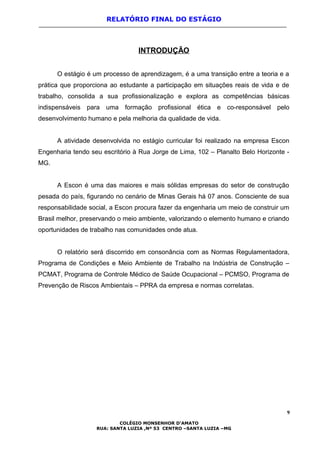 RELATÓRIO FINAL DO ESTÁGIO
INTRODUÇÃO
O estágio é um processo de aprendizagem, é a uma transição entre a teoria e a
prática que proporciona ao estudante a participação em situações reais de vida e de
trabalho, consolida a sua profissionalização e explora as competências básicas
indispensáveis para uma formação profissional ética e co-responsável pelo
desenvolvimento humano e pela melhoria da qualidade de vida.
A atividade desenvolvida no estágio curricular foi realizado na empresa Escon
Engenharia tendo seu escritório à Rua Jorge de Lima, 102 – Planalto Belo Horizonte -
MG.
A Escon é uma das maiores e mais sólidas empresas do setor de construção
pesada do país, figurando no cenário de Minas Gerais há 07 anos. Consciente de sua
responsabilidade social, a Escon procura fazer da engenharia um meio de construir um
Brasil melhor, preservando o meio ambiente, valorizando o elemento humano e criando
oportunidades de trabalho nas comunidades onde atua.
O relatório será discorrido em consonância com as Normas Regulamentadora,
Programa de Condições e Meio Ambiente de Trabalho na Indústria de Construção –
PCMAT, Programa de Controle Médico de Saúde Ocupacional – PCMSO, Programa de
Prevenção de Riscos Ambientais – PPRA da empresa e normas correlatas.
9
COLÉGIO MONSENHOR D’AMATO
RUA: SANTA LUZIA ,Nº 53 CENTRO –SANTA LUZIA –MG
 
