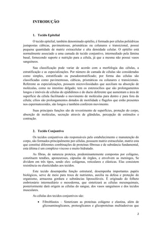 2
INTRODUÇÃO
1. Tecido Epitelial
O tecido epitelial, também denominado epitélio, é formado por células poliédricas
justapostas cúbicas, pavimentosas, prismáticas ou colunares e transicional, possui
pequena quantidade de matriz extracelular e alta densidade celular. O epitélio está
normalmente associado a uma camada de tecido conjuntivo, intermediado pela lâmina
basal, fornecendo suporte e nutrição para a célula, já que a mesma não possui vasos
sanguíneos.
Sua classificação pode variar de acordo com a morfologia das células, a
estratificação e as especializações. Por número de camada de células são consideradas
como simples, estratificado ou pseudoestratificado; por forma das células são
classificadas como pavimentosas, cúbicas, prismáticas ou colunares e transicionais.
Referente as especializações, possuem microvilosidades que auxiliam na absorção de
moléculas, como no intestino delgado; tem os estereocílios que são prolongamentos
longos e imóveis de células do epidídimos e do ducto deferente que aumentam a área de
superfície da célula facilitando o movimento de moléculas para dentro e para fora da
célula; cílios são prolongamentos dotados de motilidade e flagelos que estão presentes
nos espermatozoides, são longos e também conferem movimento.
Suas principais funções são de revestimento de superfícies, proteção do corpo,
absorção de moléculas, secreção através de glândulas, percepção de estímulos e
contração.
2. Tecido Conjuntivo
Os tecidos conjuntivos são responsáveis pelo estabelecimento e manutenção do
corpo, são formados principalmente por células, possuem matriz extracelular, matriz esta
que constitui diferentes combinações de proteínas fibrosas e de substância fundamental,
esta última é um complexo viscoso e muito hidratado.
As fibras, de natureza proteica, predominantemente compostas por colágeno,
constituem tendões, aponeuroses, cápsulas de órgãos, e envolvem as meninges, Se
dividem em três tipos, sendo eles: colágenas, reticulares e elásticas. Elas consistem
resistência ou elasticidades aos tecidos.
Este tecido desempenha função estrutural, desempenha importantes papéis
biológicos, serve de meio para troca de nutrientes, auxilia na defesa e proteção do
organismo, armazena gordura e substâncias lipossolúveis. É originado do folheto
embrionário intermediário o mesoderma, que sintetizará as células mesenquimais,
posteriormente dará origem as células do sangue, dos vasos sanguíneos e dos tecidos
musculares.
As células dos tecidos conjuntivos são:
 Fibroblastos – Sintetizam as proteínas colágeno e elastina, além de
glicosaminoglicanos, proteoglicanos e glicoproteínas multiadesivas que
 