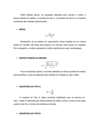 Estão listadas abaixo, as equações utilizadas para calcular a média, o
desvio padrão da medida, a incerteza do tipo A, a incerteza do tipo B e a incerteza
combinada das medidas experimentais:



      MÉDIA

                                                 𝑛
                                     −          𝑖=1      𝑥𝑖
                                     𝑥=
                                                 𝑛

        Geralmente, ao se realizar um experimento, várias medidas de um mesmo
objeto em questão são feitas para garantir um intervalo mais preciso da medição.
Por conseguinte, a média representa a melhor estimativa do valor real desejado.




      DESVIO PADRÃO DA MEDIDA

                                           𝑛                  −
                                                      𝑥𝑖 − 𝑥      2
                                           𝑖=1
                                𝜎=
                                                𝑛−1

        Faz-se necessário aplicar o conceito estatístico do desvio padrão da medida,
para quantificar o grau de dispersão das medidas em relação ao valor médio.




      INCERTEZA DO TIPO A
                                                     𝜎
                                         𝜎𝐴 =
                                                         𝑛
       A incerteza do Tipo A utiliza conceitos estatísticos que se associa ao
valor médio. É estimado pelo desvio padrão da média e ainda, se torna mais exato,
quanto maior for o número de medidas envolvidas.



      INCERTEZA DO TIPO B
 