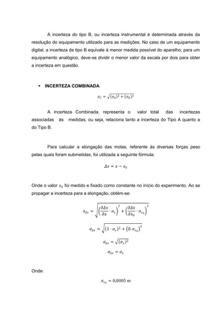 A incerteza do tipo B, ou incerteza instrumental é determinada através da
resolução do equipamento utilizado para as medições. No caso de um equipamento
digital, a incerteza de tipo B equivale à menor medida possível do aparelho; para um
equipamento analógico, deve-se dividir o menor valor da escala por dois para obter
a incerteza em questão.



       INCERTEZA COMBINADA

                                   𝜎𝐶 =      𝜎𝐴    2   + 𝜎𝐵     2




        A incerteza Combinada, representa o                         valor total   das   incertezas
associadas   às   medidas, ou seja, relaciona tanto a incerteza do Tipo A quanto a
do Tipo B.



        Para calcular a elongação das molas, referente às diversas forças peso
pelas quais foram submetidas, foi utilizada a seguinte fórmula:

                                         𝛥𝑥 = 𝑥 − 𝑥0



Onde o valor 𝑥0 foi medido e fixado como constante no início do experimento. Ao se
propagar a incerteza para a elongação, obtém-se:

                                                   2                     2
                                       𝜕𝛥𝑥               𝜕𝛥𝑥
                          𝜎 𝛥𝑥 =           ⋅ 𝜎𝑥        +     ⋅ 𝜎 𝑥0
                                        𝜕𝑥               𝜕𝑥0

                                                                     2
                              𝜎 𝛥𝑥 =      1 ⋅ 𝜎𝑥   2   + 0. 𝜎 𝑥 0

                                        𝜎 𝛥𝑥 =         𝜎𝑥   2


                                           𝜎 𝛥𝑥 = 𝜎 𝑥



Onde:

                                       𝜎 𝑥 0 = 0,0005 m
 