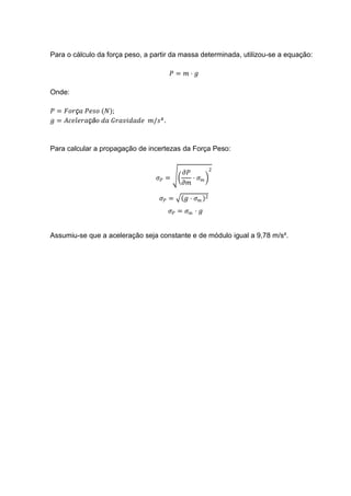 Para o cálculo da força peso, a partir da massa determinada, utilizou-se a equação:

                                         𝑃= 𝑚⋅ 𝑔

Onde:

𝑃 = 𝐹𝑜𝑟ç𝑎 𝑃𝑒𝑠𝑜 (𝑁);
𝑔 = 𝐴𝑐𝑒𝑙𝑒𝑟𝑎çã𝑜 𝑑𝑎 𝐺𝑟𝑎𝑣𝑖𝑑𝑎𝑑𝑒 𝑚/𝑠² .


Para calcular a propagação de incertezas da Força Peso:

                                                          2
                                            𝜕𝑃
                                  𝜎𝑃 =         ⋅ 𝜎𝑚
                                            𝜕𝑚

                                   𝜎𝑃 =     𝑔⋅ 𝜎𝑚     2

                                     𝜎𝑃 = 𝜎 𝑚 ⋅ 𝑔


Assumiu-se que a aceleração seja constante e de módulo igual a 9,78 m/s².
 