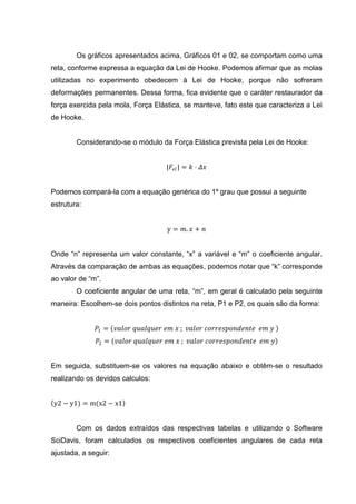 Os gráficos apresentados acima, Gráficos 01 e 02, se comportam como uma
reta, conforme expressa a equação da Lei de Hooke. Podemos afirmar que as molas
utilizadas no experimento obedecem à Lei de Hooke, porque não sofreram
deformações permanentes. Dessa forma, fica evidente que o caráter restaurador da
força exercida pela mola, Força Elástica, se manteve, fato este que caracteriza a Lei
de Hooke.


        Considerando-se o módulo da Força Elástica prevista pela Lei de Hooke:


                                    |𝐹 𝑒𝑙 | = 𝑘 ⋅ 𝛥𝑥


Podemos compará-la com a equação genérica do 1º grau que possui a seguinte
estrutura:


                                    y = 𝑚. 𝑥 + 𝑛


Onde “n” representa um valor constante, “x” a variável e “m” o coeficiente angular.
Através da comparação de ambas as equações, podemos notar que “k” corresponde
ao valor de “m”.
        O coeficiente angular de uma reta, “m”, em geral é calculado pela seguinte
maneira: Escolhem-se dois pontos distintos na reta, P1 e P2, os quais são da forma:


              𝑃1 = 𝑣𝑎𝑙𝑜𝑟 𝑞𝑢𝑎𝑙𝑞𝑢𝑒𝑟 𝑒𝑚 𝑥 ; 𝑣𝑎𝑙𝑜𝑟 𝑐𝑜𝑟𝑟𝑒𝑠𝑝𝑜𝑛𝑑𝑒𝑛𝑡𝑒 𝑒𝑚 𝑦
               𝑃2 = 𝑣𝑎𝑙𝑜𝑟 𝑞𝑢𝑎𝑙𝑞𝑢𝑒𝑟 𝑒𝑚 𝑥 ; 𝑣𝑎𝑙𝑜𝑟 𝑐𝑜𝑟𝑟𝑒𝑠𝑝𝑜𝑛𝑑𝑒𝑛𝑡𝑒 𝑒𝑚 𝑦


Em seguida, substituem-se os valores na equação abaixo e obtêm-se o resultado
realizando os devidos calculos:


y2 − y1) = m(x2 − x1


        Com os dados extraídos das respectivas tabelas e utilizando o Software
SciDavis, foram calculados os respectivos coeficientes angulares de cada reta
ajustada, a seguir:
 