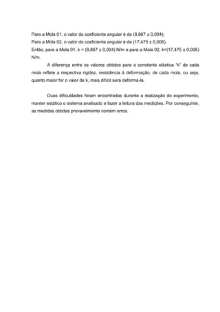 Para a Mola 01, o valor do coeficiente angular é de (8,867 ± 0,004);
Para a Mola 02, o valor do coeficiente angular é de (17,475 ± 0,006).
Então, para a Mola 01, k = (8,867 ± 0,004) N/m e para a Mola 02, k=(17,475 ± 0,006)
N/m.
        A diferença entre os valores obtidos para a constante elástica “k” de cada
mola reflete a respectiva rigidez, resistência à deformação, de cada mola, ou seja,
quanto maior for o valor de k, mais difícil será deformá-la.


        Duas dificuldades foram encontradas durante a realização do experimento,
manter estático o sistema analisado e fazer a leitura das medições. Por conseguinte,
as medidas obtidas provavelmente contém erros.
 