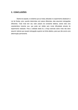 5. CONCLUSÕES


        Diante do exposto, é evidente que as molas utilizadas no experimento obedecem à
Lei de Hooke, pois, quando distorcidas com pesos diferentes, elas assumem elongações
diferentes. Toda mola tem seu valor próprio de constante elástica, sendo esta uma
característica inerente sua, que pode ser obtida sem muita dificuldade através do
experimento realizado. Para a validade desta lei, a força exercida sobre mola não deve
assumir valores que causem elongação superior ao limite elástico, para que não ocorra uma
deformação permanente.
 