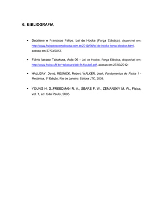 6. BIBLIOGRAFIA



     Deizilene e Francisco Felipe, Lei de Hooke (Força Elástica), disponível em:
      http://www.fisicadescomplicada.com.br/2010/08/lei-de-hooke-forca-elastica.html,
      acesso em 27/03/2012.


     Flávio Iassuo Takakura, Aula 06 - Lei de Hooke, Força Elástica, disponível em:
      http://www.fisica.ufjf.br/~takakura/lab-fis1/aula6.pdf, acesso em 27/03/2012.

     HALLIDAY, David; RESNICK, Robert; WALKER, Jearl, Fundamentos de Física 1 -
      Mecânica, 8ª Edição, Rio de Janeiro: Editora LTC, 2008.


     YOUNG H. D.,FREEDMAN R. A., SEARS F. W., ZEMANSKY M. W., Física,
      vol. 1, ed. São Paulo, 2005.
 