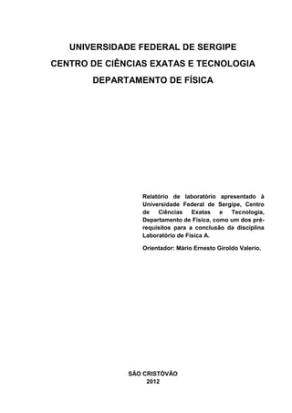 UNIVERSIDADE FEDERAL DE SERGIPE
CENTRO DE CIÊNCIAS EXATAS E TECNOLOGIA
       DEPARTAMENTO DE FÍSICA




                 Relatório de laboratório apresentado à
                 Universidade Federal de Sergipe, Centro
                 de   Ciências    Exatas   e  Tecnologia,
                 Departamento de Física, como um dos pré-
                 requisitos para a conclusão da disciplina
                 Laboratório de Física A.

                 Orientador: Mário Ernesto Giroldo Valerio.




              SÃO CRISTÓVÃO
                   2012
 