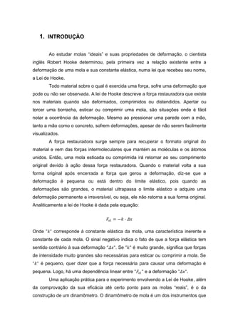 1. INTRODUÇÃO

        Ao estudar molas “ideais” e suas propriedades de deformação, o cientista
inglês Robert Hooke determinou, pela primeira vez a relação existente entre a
deformação de uma mola e sua constante elástica, numa lei que recebeu seu nome,
a Lei de Hooke.
        Todo material sobre o qual é exercida uma força, sofre uma deformação que
pode ou não ser observada. A lei de Hooke descreve a força restauradora que existe
nos materiais quando são deformados, comprimidos ou distendidos. Apertar ou
torcer uma borracha, esticar ou comprimir uma mola, são situações onde é fácil
notar a ocorrência da deformação. Mesmo ao pressionar uma parede com a mão,
tanto a mão como o concreto, sofrem deformações, apesar de não serem facilmente
visualizados.
        A força restauradora surge sempre para recuperar o formato original do
material e vem das forças intermoleculares que mantém as moléculas e os átomos
unidos. Então, uma mola esticada ou comprimida irá retornar ao seu comprimento
original devido à ação dessa força restauradora. Quando o material volta a sua
forma original após encerrada a força que gerou a deformação, diz-se que a
deformação é pequena ou está dentro do limite elástico, pois quando as
deformações são grandes, o material ultrapassa o limite elástico e adquire uma
deformação permanente e irreversível, ou seja, ele não retorna a sua forma original.
Analiticamente a lei de Hooke é dada pela equação:


                                    𝐹 𝑒𝑙 = −𝑘 ⋅ 𝛥𝑥

Onde "𝑘" corresponde à constante elástica da mola, uma característica inerente e
constante de cada mola. O sinal negativo indica o fato de que a força elástica tem
sentido contrário à sua deformação "𝛥𝑥". Se "𝑘" é muito grande, significa que forças
de intensidade muito grandes são necessárias para esticar ou comprimir a mola. Se
"𝑘" é pequeno, quer dizer que a força necessária para causar uma deformação é
pequena. Logo, há uma dependência linear entre "𝐹 𝑒𝑙 " e a deformação "𝛥𝑥".
        Uma aplicação prática para o experimento envolvendo a Lei de Hooke, além
da comprovação da sua eficácia até certo ponto para as molas “reais”, é o da
construção de um dinamômetro. O dinamômetro de mola é um dos instrumentos que
 