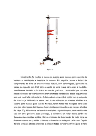 Figura 03



       Inicialmente, foi medida a massa do suporte para massas com o auxílio da
balança e identificado a incerteza da mesma. Em seguida, fez-se a leitura do
comprimento da mola 01 em seu estado natural, sem deformações, graduado na
escala do suporte com tripé com o auxílio de uma régua para obter a medição.
Identificou-se também a incerteza da escala graduada. Lembrando que, a cada
passo executado os valores obtidos eram anotados na tabela de dados esquemática
que será mostrada mais adiante. A distensão de uma mola é obtida com a aplicação
de uma força deformadora, neste caso, foram utilizados as massas aferidas e o
suporte para massas para fazê-la. No total, foram feitas três medições para cada
uma das oito massas distintas que foram obtidas combinando-se as massas aferidas
de 10g e 50g. O intuito de se fazer três medições, é garantir que o valor medido não
seja um erro grosseiro, caso aconteça, e tenhamos um valor médio dentro da
flutuação das medidas obtidas. Com a medição da deformação da mola para as
diversas massas em questão, obtêm-se a distensão da mola para cada caso. Depois
de feito todas as etapas anteriores e anotado todos os valores obtidos para a mola
 