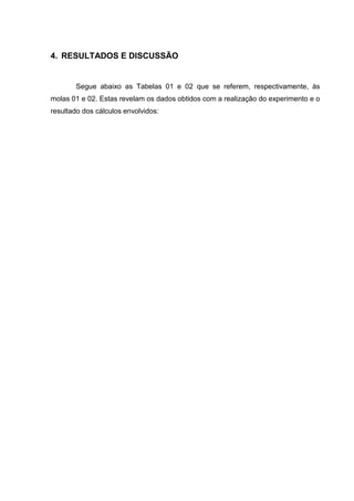 4. RESULTADOS E DISCUSSÃO


       Segue abaixo as Tabelas 01 e 02 que se referem, respectivamente, às
molas 01 e 02. Estas revelam os dados obtidos com a realização do experimento e o
resultado dos cálculos envolvidos:
 