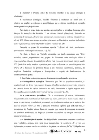 2. examinar o presente curso da economia mundial à luz dessas ameaças e
obstáculos;
        3. recomendar estratégias, medidas concretas e mudanças de rumo com o
objetivo de ampliar ao máximo as possibilidades que o sistema capitalista de mercado
aberto globalizado proporcionará.
        Para tanto, o grupo teria que aceitar, sem restrições, a premissa fornecida pelos
Grupos de instruções do Relatório: "...um sistema liberal globalizado, baseado na
economia de mercado, deveria não apenas ser a norma mas o sistema triunfante no
século XXI. Vemos um sistema econômico baseado na liberdade e no risco individuais
como o guardião de outras liberdades e outros valores” (p. 25).
        Ademais, o grupo de consultores deveria "...deixar de lado sentimentos,
preconceitos e idéias preconcebidas..." (p.26).
        Ao final, o Grupo de Trabalho encaminha sua tarefa anunciando que "Este
relatório tentou proporcionar aos grupos de Instruções uma avaliação clara e
responsável da situação do capitalismo global e da economia de mercado para o século
XXI (parte I) e meios teóricos e práticos para evitar o desastre e a paralisia potenciais
(Parte II)”, baseados na premissa básica e em premissas econômicas, políticas, de
negócios, financeiras, ecológicas e demográficas a respeito do funcionamento do
sistema capitalista global.
        O diagnóstico volta-se aos perigos, às ameaças e aos obstáculos ao sistema:
        a) o desequilíbrio ecológico: "Estima-se que 70% da população mundial já
esteja vivendo em áreas com escassez de água. Conflitos ecológicos ocorrerão primeiro
no Oriente Médio, na África saeliana e na Ásia, envolvendo, a seguir, regiões mais
favorecidas, com resultados imprevisíveis para a economia" (p. 29).
        b) o crescimento pernicioso: "Se o crescimento já esteve intimamente
relacionado com a melhoria do bem estar de todos, esse não é mais o caso. Mais e
mais, o crescimento econômico é provocado por fenômenos sociais que a maioria das
pessoas prefere evitar" .(p. 31). O paradoxo econômico significa que, cada vez mais, o
crescimento do Produto Interno Bruto se expande com custos de segurança, construção
de presídios, reabilitação de drogados, consertos decorrentes de estragos causados por
ataque terroristas, etc.
        c) a distribuição de renda: As desigualdades e contrastes crescentes constituem
uma verdadeira ameaça, com uma nova característica: "a tendência de o rico em
informação provocar a raiva e a violência do pobre em informação" (p.32).O pobre em

                                                                                       2
: O Futuro dos Recursos # 1, outubro de 2003
 