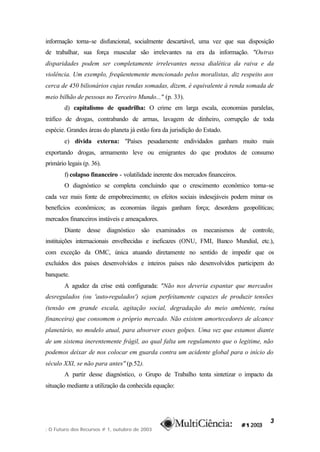 informação torna-se disfuncional, socialmente descartável, uma vez que sua disposição
de trabalhar, sua força muscular são irrelevantes na era da informação. "Outras
disparidades podem ser completamente irrelevantes nessa dialética da raiva e da
violência. Um exemplo, freqüentemente mencionado pelos moralistas, diz respeito aos
cerca de 450 bilionários cujas rendas somadas, dizem, é equivalente à renda somada de
meio bilhão de pessoas no Terceiro Mundo..." (p. 33).
        d) capitalismo de quadrilha: O crime em larga escala, economias paralelas,
tráfico de drogas, contrabando de armas, lavagem de dinheiro, corrupção de toda
espécie. Grandes áreas do planeta já estão fora da jurisdição do Estado.
        e) dívida externa: "Países pesadamente endividados ganham muito mais
exportando drogas, armamento leve ou emigrantes do que produtos de consumo
primário legais (p. 36).
        f) colapso financeiro - volatilidade inerente dos mercados financeiros.
        O diagnóstico se completa concluindo que o crescimento econômico torna-se
cada vez mais fonte de empobrecimento; os efeitos sociais indesejáveis podem minar os
benefícios econômicos; as economias ilegais ganham força; desordens geopolíticas;
mercados financeiros instáveis e ameaçadores.
        Diante    desse    diagnóstico   são   examinados   os   mecanismos       de   controle,
instituições internacionais envelhecidas e ineficazes (ONU, FMI, Banco Mundial, etc.),
com exceção da OMC, única atuando diretamente no sentido de impedir que os
excluídos dos países desenvolvidos e inteiros países não desenvolvidos participem do
banquete.
        A agudez da crise está configurada: "Não nos deveria espantar que mercados
desregulados (ou 'auto-regulados') sejam perfeitamente capazes de produzir tensões
(tensão em grande escala, agitação social, degradação do meio ambiente, ruína
financeira) que consomem o próprio mercado. Não existem amortecedores de alcance
planetário, no modelo atual, para absorver esses golpes. Uma vez que estamos diante
de um sistema inerentemente frágil, ao qual falta um regulamento que o legitime, não
podemos deixar de nos colocar em guarda contra um acidente global para o início do
século XXI, se não para antes" (p.52).
        A partir desse diagnóstico, o Grupo de Trabalho tenta sintetizar o impacto da
situação mediante a utilização da conhecida equação:




                                                                                              3
: O Futuro dos Recursos # 1, outubro de 2003
 
