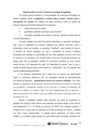 Impacto (sobre a terra)= Consumo X tecnologia X população
       Os recursos naturais limitados e a inexorabilidade do crescimento tecnológico no
sistema capitalista tornam a população a variável chave, crucial e decisiva para a
salvaguarda do sistema. Na verdade, um futuro econômico viável no quadro das
pressões impostas pela biosfera depende de três elementos:
       •       número de pessoas no mundo
       •       quantidade, qualidade e natureza do que consomem
       •       tecnologia empregada para produzir o que elas consomem e para tratar do
lixo que elas produzem.
       O recurso adotado pela autora lhe permite destrinchar as dimensões ideológicas
bem como as implicações de conceitos fundantes nas análises recorrentes sobre a
globalização; assim, por exemplo, os consultores "escolhem", como medida de impacto,
o conceito de "marca ecológica", ou seja, a quantidade de recursos ecológicos
necessários para subsidiar as necessidades de uma dada população com um certo nível
de consumo e de tecnologia; esse método divide a área dos ecossistemas produtivos do
planeta pela cifra da população mundial. Os consultores acreditam ser esse conceito
melhor do que o de "capacidade de carga" ou "capacidade de suporte", uma vez que a
medida preferida integra fatores como comércio e urbanização e faz da geografia uma
ciência verdadeiramente globalizada.
       É na dimensão populacional que a autora leva ao extremo sua argumentação
lógica: os consultores deparam-se com um contingente mundial de aproximadamente
seis bilhões de habitantes... absolutamente inviável no contexto analisado: "Em 1948,
quando os signatários da Declaração Universal dos Direitos do Homem se reuniram
em assembléia, a população mundial era de cerca de 2,5 bilhões de habitantes. Na
época esse objetivo era utópico; hoje, ele está completamente fora de questão: é
impossível garantir esses 'direitos' para seis bilhões de pessoas, cuja maior parte vive
na miséria" (p. 71).
       Embora a população mundial esteja reduzindo seu ritmo de crescimento, as
projeções das Nações Unidas indicam uma população que deverá chegar a uma cifra de
aproximadamente 7,2 a 8,5 bilhões de pessoas em 2020! Esse montante, ademais, é
composto com a maior parte da população em estado de pobreza ou miséria , residindo
em países menos desenvolvidos; os grandes fluxos migratórios só fazem acirrar
conflitos e as mulheres pobres querem ter muitos filhos pela necessidade econômica dos


                                                                                      4
: O Futuro dos Recursos # 1, outubro de 2003
 