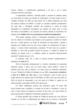 mesmos. Ademais, o envelhecimento populacional é um fato, e até os pobres
conseguem sobreviver mais tempo.
        A argumentação subestima a demanda grande e crescente de mulheres pobres,
em várias partes do mundo, por métodos de contracepção, ao mesmo tempo em que a
"utilidade econômica" dos filhos de mães pobres tem se diluído nitidamente, por conta
das próprias condições de trabalho e exclusão na sociedade capitalista contemporânea.
Por outro lado, o "demógrafo consultor" não reconheceu os efeitos da inércia
demográfica (ou metabolismo demográfico) que significa um tempo entre os níveis
mais baixos de fecundidade e sua expressão em números absoluto de nascimentos. De
qualquer modo, Malthus está vivo no pensamento neo-liberal contemporâneo:
        "Para garantir empregos estáveis e corretamente remunerados; para diminuir o
risco do choque de civilizações, p integrar as novas gerações na cultura do mercado
                                  ara
para que o estado preserve sua função de fornecedor de infra-estrutura e garantir a
segurança dos cidadãos, para que não ocorra colapsos de abastecimento de água e
energia..." é preciso reduzir drasticamente a população. "O único meio de se garantir a
felicidade e o bem estar da grande maioria das pessoas é a redução do número de
habitantes do planeta. Esse é o verdadeiro sentido da expressão 'desenvolvimento
sustentável'” (extraído dos cap. 3 e 4).
        O problema, então, não é saber se devemos diminuir consideravelmente a
população, mas como fazê-lo.
        Além de destrinchar ideologicamente os conceitos estruturantes do pensamento
dominante vigente, a autora, com seu recurso lógico, ironiza também a 'forma' de
relatórios desse tipo, onde os objetivos e as metas devem ser claramente explicitados.
No caso: "Partindo de 6 bilhões de habitantes no ano 2000, a nossa meta é estabelecer
a cifra de 4 bilhões em vinte anos. A curva continuaria a subir no início, mas no
estágio final teria um declínio anual de 280 bilhões em 2005. Cinco anos mais tarde, em
2010, ela deverá ter reencontrado o seu nível atual de 6 bilhões. E seguirá em um
declínio absoluto e mais rápido até 2020” (p.93; grifo nosso).
        Os "cheks" malthusianos positivos são necessários, porque "O século XXI
deverá escolher entre a disciplina e o controle, de um lado e a desordem e o caos, do
outro. A única maneira de assegurar um máximo de bem estar a um maior número de
pessoas, preservando o capitalismo, é diminuindo a população" (p. 89).
        O "modus operandi" para a redução de 4 bilhões de pessoas até o ano 2020 está
ancorado, de um lado, no fortalecimento dos flagelos que já envolvem a humanidade

                                                                                      5
: O Futuro dos Recursos # 1, outubro de 2003
 