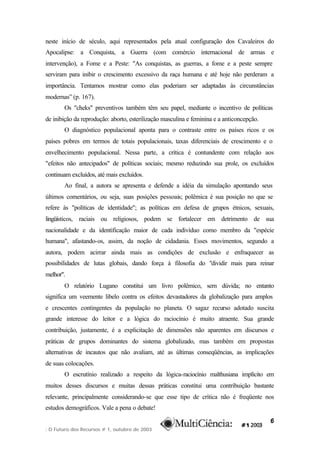 neste início de século, aqui representados pela atual configuração dos Cavaleiros do
Apocalipse: a Conquista, a Guerra (com comércio internacional de armas e
intervenção), a Fome e a Peste: "As conquistas, as guerras, a fome e a peste sempre
serviram para inibir o crescimento excessivo da raça humana e até hoje não perderam a
importância. Tentamos mostrar como elas poderiam ser adaptadas às circunstâncias
modernas” (p. 167).
       Os "cheks" preventivos também têm seu papel, mediante o incentivo de políticas
de inibição da reprodução: aborto, esterilização masculina e feminina e a anticoncepção.
       O diagnóstico populacional aponta para o contraste entre os países ricos e os
países pobres em termos de totais populacionais, taxas diferenciais de crescimento e o
envelhecimento populacional. Nessa parte, a crítica é contundente com relação aos
"efeitos não antecipados" de políticas sociais; mesmo reduzindo sua prole, os excluídos
continuam excluídos, até mais excluídos.
       Ao final, a autora se apresenta e defende a idéia da simulação apontando seus
últimos comentários, ou seja, suas posições pessoais; polêmica é sua posição no que se
refere às "políticas de identidade"; as políticas em defesa de grupos étnicos, sexuais,
lingüísticos, raciais ou religiosos, podem se fortalecer em detrimento de sua
nacionalidade e da identificação maior de cada indivíduo como membro da "espécie
humana", afastando-os, assim, da noção de cidadania. Esses movimentos, segundo a
autora, podem acirrar ainda mais as condições de exclusão e enfraquecer as
possibilidades de lutas globais, dando força à filosofia do "dividir mais para reinar
melhor".
       O relatório Lugano constitui um livro polêmico, sem dúvida; no entanto
significa um veemente libelo contra os efeitos devastadores da globalização para amplos
e crescentes contingentes da população no planeta. O sagaz recurso adotado suscita
grande interesse do leitor e a lógica do raciocínio é muito atraente. Sua grande
contribuição, justamente, é a explicitação de dimensões não aparentes em discursos e
práticas de grupos dominantes do sistema globalizado, mas também em propostas
alternativas de incautos que não avaliam, até as últimas conseqüências, as implicações
de suas colocações.
       O escrutínio realizado a respeito da lógica-raciocínio malthusiana implícito em
muitos desses discursos e muitas dessas práticas constitui uma contribuição bastante
relevante, principalmente considerando-se que esse tipo de crítica não é freqüente nos
estudos demográficos. Vale a pena o debate!

                                                                                           6
: O Futuro dos Recursos # 1, outubro de 2003
 