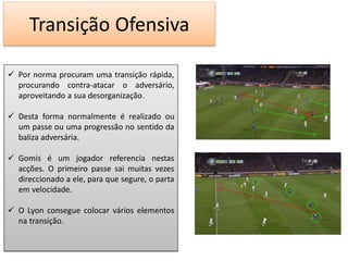 Transição Ofensiva

 Por norma procuram uma transição rápida,
  procurando contra-atacar o adversário,
  aproveitando a sua desorganização.

 Desta forma normalmente é realizado ou
  um passe ou uma progressão no sentido da
  baliza adversária.

 Gomis é um jogador referencia nestas
  acções. O primeiro passe sai muitas vezes
  direccionado a ele, para que segure, o parta
  em velocidade.

 O Lyon consegue colocar vários elementos
  na transição.
 