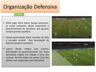Organização Defensiva
            2ª Fase


 Difícil jogar entre linhas. Equipa apresenta-
  se muito compacta. Muito importante o
  posicionamento do Gonalons, que garante
  sempre grande equilíbrio.

 Equipa posicionada sobre corredor da bola
  e corredor central. Boa basculação do
  lateral e extremo contrários.

 Lateral direito (Dabo) com maiores
  dificuldades de posicionamento. Por vezes
  demasiado subido em relação á linha dos
  centrais. Permite bolas nas costas. (Um dos
  pontos mais explorados pelo Marselha).
 
