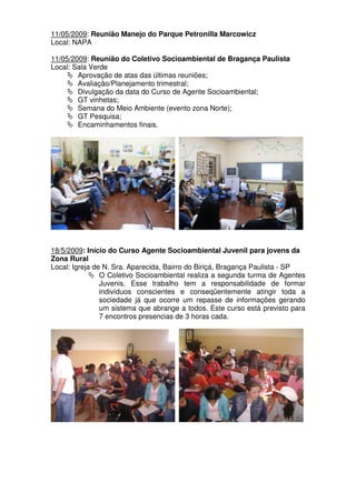 11/05/2009: Reunião Manejo do Parque Petronilla Marcowicz
Local: NAPA

11/05/2009: Reunião do Coletivo Socioambiental de Bragança Paulista
Local: Sala Verde
        Aprovação de atas das últimas reuniões;
        Avaliação/Planejamento trimestral;
        Divulgação da data do Curso de Agente Socioambiental;
        GT vinhetas;
        Semana do Meio Ambiente (evento zona Norte);
        GT Pesquisa;
        Encaminhamentos finais.




18/5/2009: Início do Curso Agente Socioambiental Juvenil para jovens da
Zona Rural
Local: Igreja de N. Sra. Aparecida, Bairro do Biriçá, Bragança Paulista - SP
                O Coletivo Socioambiental realiza a segunda turma de Agentes
                Juvenis. Esse trabalho tem a responsabilidade de formar
                indivíduos conscientes e conseqüentemente atingir toda a
                sociedade já que ocorre um repasse de informações gerando
                um sistema que abrange a todos. Este curso está previsto para
                7 encontros presencias de 3 horas cada.
 