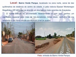 Local: Bairro Verde Parque, localizado na zona norte, cerca de dez
quilômetros de distância do centro da cidade, é pela rodovia Elyeser Montenegro
Magalhães (SP-463) que se alcança um dos bairros mais carentes de Araçatuba.
O Verde Parque foi pavimentado recentemente, e com isso, ganhou um
significado especial para mais de mil moradores. Antes disso, nenhuma via era
asfaltada e não havia escola em nenhum nível de ensino.
Foto: entrada do Bairro Verde Parque.
 