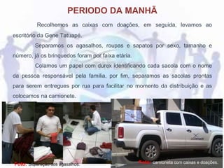 PERIODO DA MANHÃ
Recolhemos as caixas com doações, em seguida, levamos ao
escritório da Gene Tatuapé.
Separamos os agasalhos, roupas e sapatos por sexo, tamanho e
número, já os brinquedos foram por faixa etária.
Colamos um papel com durex identificando cada sacola com o nome
da pessoa responsável pela familia, por fim, separamos as sacolas prontas
para serem entregues por rua para facilitar no momento da distribuição e as
colocamos na camionete.
Foto: camioneta com caixas e doações.Foto: Separação dos agasalhos.
 
