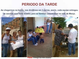 PERIODO DA TARDE
Ao chegarmos no bairro, nos dividimos em 3 carros, assim, cada equipe entrogou
as sacolas com itens doados para as famílias cadastradas no mês de Março.
Fotos: Entrega dos itens doados.
 
