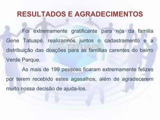 Foi extremamente gratificante para nós da familia
Gene Tatuapé, realizarmos juntos o cadastramento e a
distribuição das doações para as famílias carentes do bairro
Verde Parque.
As mais de 199 pessoas ficaram extremamente felizes
por terem recebido estes agasalhos, além de agradecerem
muito nossa decisão de ajuda-los.
RESULTADOS E AGRADECIMENTOS
 
