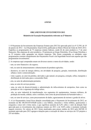 1
ANEXO
ORÇAMENTO DE INVESTIMENTO 2012
Relatório de Execução Orçamentária referente ao 2º bimestre
1. O Orçamento de Investimento das Empresas Estatais para 2012 foi aprovado pela Lei nº 12.595, de 19
de janeiro de 2012 – Lei Orçamentária Atual (LOA), publicada no Diário Oficial da União de 20.01.2012.
Englobou as programações de 73 empresas estatais federais, sendo 66 do setor produtivo e 7 do setor
financeiro. Das empresas do setor produtivo, 19 pertencem ao Grupo Eletrobrás, 24 ao Grupo Petrobras e
as 23 restantes estão agrupadas em demais empresas. Não foram computadas as entidades cujas
programações constam integralmente dos Orçamentos Fiscal e da Seguridade Social nem aquelas que não
programaram investimentos.
2. As empresas aqui computadas atuam em diversos setores e ramos de atividades, sendo:
- sete, no setor financeiro e de seguros;
- três, no setor de armazenamento e abastecimento de produtos agrícolas;
- dezenove, no setor de energia elétrica, em atividades de pesquisa, geração, transmissão, distribuição
urbana e rural e comercialização;
- vinte e quatro, no setor de petróleo, derivados e gás natural, em pesquisa, extração, refino, transporte e
distribuição de derivados para o consumidor final;
- oito, no setor de administração portuária;
- uma, no setor de serviços postais;
- uma, no setor de desenvolvimento e administração da infra-estrutura de aeroportos, bem como na
proteção ao vôo e segurança do tráfego aéreo;
- três, no setor industrial de transformação, nos segmentos de equipamentos, insumos militares, de
produção de moeda, cédulas, selos e similares, bem como de processamento de hemoderivados; e
- sete, no setor de serviços, como processamento de dados, agenciamento de turismo e gestão de ativos.
3. A Lei Orçamentária Anual fixou dotação consolidada para o Orçamento de Investimento de 2012, no
montante de R$ 106.830.455.030,00 (cento e seis bilhões, oitocentos e trinta milhões, quatrocentos e
cinquenta e cinco mil e trinta reais), o que significou aumento de 6,4% sobre o valor da dotação final
aprovada para os investimentos das empresas estatais em 2011 e de 34,0% sobre o montante realizado
naquele exercício. Os valores de 2011 foram atualizados para preços médios de 2012 pelo IGP-DI. O
montante aprovado para 2012 agregava dotações para a execução de obras ou serviços em 323 projetos e
255 atividades.
 