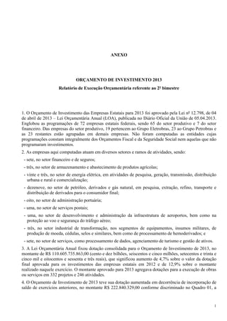 1
ANEXO
ORÇAMENTO DE INVESTIMENTO 2013
Relatório de Execução Orçamentária referente ao 2º bimestre
1. O Orçamento de Investimento das Empresas Estatais para 2013 foi aprovado pela Lei nº 12.798, de 04
de abril de 2013 – Lei Orçamentária Anual (LOA), publicada no Diário Oficial da União de 05.04.2013.
Englobou as programações de 72 empresas estatais federais, sendo 65 do setor produtivo e 7 do setor
financeiro. Das empresas do setor produtivo, 19 pertencem ao Grupo Eletrobras, 23 ao Grupo Petrobras e
as 23 restantes estão agrupadas em demais empresas. Não foram computadas as entidades cujas
programações constam integralmente dos Orçamentos Fiscal e da Seguridade Social nem aquelas que não
programaram investimentos.
2. As empresas aqui computadas atuam em diversos setores e ramos de atividades, sendo:
- sete, no setor financeiro e de seguros;
- três, no setor de armazenamento e abastecimento de produtos agrícolas;
- vinte e três, no setor de energia elétrica, em atividades de pesquisa, geração, transmissão, distribuição
urbana e rural e comercialização;
- dezenove, no setor de petróleo, derivados e gás natural, em pesquisa, extração, refino, transporte e
distribuição de derivados para o consumidor final;
- oito, no setor de administração portuária;
- uma, no setor de serviços postais;
- uma, no setor de desenvolvimento e administração da infraestrutura de aeroportos, bem como na
proteção ao voo e segurança do tráfego aéreo;
- três, no setor industrial de transformação, nos segmentos de equipamentos, insumos militares, de
produção de moeda, cédulas, selos e similares, bem como de processamento de hemoderivados; e
- sete, no setor de serviços, como processamento de dados, agenciamento de turismo e gestão de ativos.
3. A Lei Orçamentária Anual fixou dotação consolidada para o Orçamento de Investimento de 2013, no
montante de R$ 110.605.735.863,00 (cento e dez bilhões, seiscentos e cinco milhões, setecentos e trinta e
cinco mil e oitocentos e sessenta e três reais), que significou aumento de 4,7% sobre o valor da dotação
final aprovada para os investimentos das empresas estatais em 2012 e de 12,9% sobre o montante
realizado naquele exercício. O montante aprovado para 2013 agregava dotações para a execução de obras
ou serviços em 332 projetos e 246 atividades.
4. O Orçamento de Investimento de 2013 teve sua dotação aumentada em decorrência de incorporação de
saldo de exercícios anteriores, no montante R$ 222.840.329,00 conforme discriminado no Quadro 01, a
 
