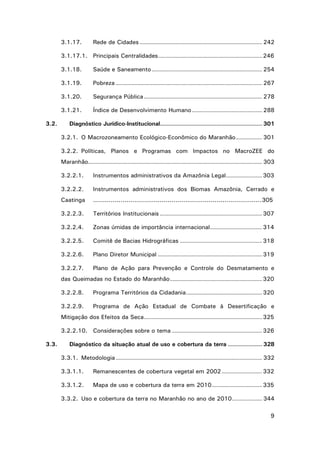 3.1.17.

Rede de Cidades ............................................................. 242

3.1.17.1. Principais Centralidades .................................................... 246
3.1.18.
3.1.19.

Pobreza ......................................................................... 267

3.1.20.

Segurança Pública ........................................................... 278

3.1.21.
3.2.

Saúde e Saneamento ....................................................... 254

Índice de Desenvolvimento Humano ................................... 288

Diagnóstico Jurídico-Institucional................................................... 301
3.2.1. O Macrozoneamento Ecológico-Econômico do Maranhão ............. 301
3.2.2. Políticas, Planos e Programas com Impactos no MacroZEE do
Maranhão....................................................................................... 303
3.2.2.1.

Instrumentos administrativos da Amazônia Legal .................. 303

3.2.2.2.

Instrumentos administrativos dos Biomas Amazônia, Cerrado e

Caatinga

......................................................................................305

3.2.2.3.

Territórios Institucionais ................................................... 307

3.2.2.4.

Zonas úmidas de importância internacional .......................... 314

3.2.2.5.

Comitê de Bacias Hidrográficas ......................................... 318

3.2.2.6.

Plano Diretor Municipal .................................................... 319

3.2.2.7.

Plano de Ação para Prevenção e Controle do Desmatamento e

das Queimadas no Estado do Maranhão .............................................. 320
3.2.2.8.

Programa Territórios da Cidadania ...................................... 320

3.2.2.9.

Programa de Ação Estadual de Combate à Desertificação e

Mitigação dos Efeitos da Seca ........................................................... 325
3.2.2.10. Considerações sobre o tema ............................................. 326
3.3.

Diagnóstico da situação atual de uso e cobertura da terra ................. 328
3.3.1. Metodologia ......................................................................... 332
3.3.1.1.

Remanescentes de cobertura vegetal em 2002 .................... 332

3.3.1.2.

Mapa de uso e cobertura da terra em 2010 ......................... 335

3.3.2. Uso e cobertura da terra no Maranhão no ano de 2010 ............... 344
9

 