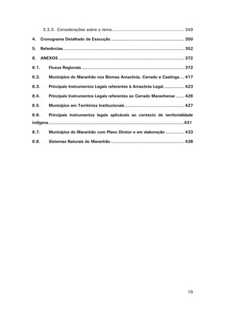3.3.3. Considerações sobre o tema ................................................... 349
4.

Cronograma Detalhado de Execução .................................................... 350

5.

Referências ...................................................................................... 352

6.

ANEXOS ......................................................................................... 372

6.1.

Fluxos Regionais ......................................................................... 372

6.2.

Municípios do Maranhão nos Biomas Amazônia, Cerrado e Caatinga ... 417

6.3.

Principais Instrumentos Legais referentes à Amazônia Legal............... 423

6.4.

Principais Instrumentos Legais referentes ao Cerrado Maranhense ...... 426

6.5.

Municípios em Territórios Institucionais .......................................... 427

6.6.

Principais instrumentos legais aplicáveis ao contexto de territorialidade

indígena ..................................................................................................431
6.7.

Municípios do Maranhão com Plano Diretor e em elaboração ............. 433

6.8.

Sistemas Naturais do Maranhão .................................................... 438

10

 