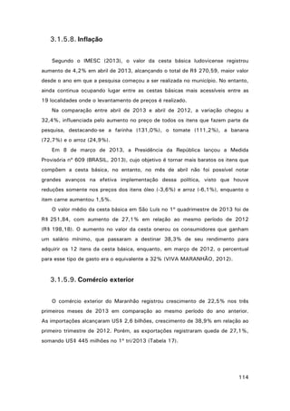 3.1.5.8. Inflação
Segundo o IMESC (2013), o valor da cesta básica ludovicense registrou
aumento de 4,2% em abril de 2013, alcançando o total de R$ 270,59, maior valor
desde o ano em que a pesquisa começou a ser realizada no município. No entanto,
ainda continua ocupando lugar entre as cestas básicas mais acessíveis entre as
19 localidades onde o levantamento de preços é realizado.
Na comparação entre abril de 2013 e abril de 2012, a variação chegou a
32,4%, influenciada pelo aumento no preço de todos os itens que fazem parte da
pesquisa, destacando-se a farinha (131,0%), o tomate (111,2%), a banana
(72,7%) e o arroz (24,9%).
Em 8 de março de 2013, a Presidência da República lançou a Medida
Provisória nº 609 (BRASIL, 2013), cujo objetivo é tornar mais baratos os itens que
compõem a cesta básica, no entanto, no mês de abril não foi possível notar
grandes avanços na efetiva implementação dessa política, visto que houve
reduções somente nos preços dos itens óleo (‐3,6%) e arroz (‐6,1%), enquanto o
item carne aumentou 1,5%.
O valor médio da cesta básica em São Luís no 1º quadrimestre de 2013 foi de
R$ 251,84, com aumento de 27,1% em relação ao mesmo período de 2012
(R$ 198,18). O aumento no valor da cesta onerou os consumidores que ganham
um salário mínimo, que passaram a destinar 38,3% de seu rendimento para
adquirir os 12 itens da cesta básica, enquanto, em março de 2012, o percentual
para esse tipo de gasto era o equivalente a 32% (VIVA MARANHÃO, 2012).

3.1.5.9. Comércio exterior
O comércio exterior do Maranhão registrou crescimento de 22,5% nos três
primeiros meses de 2013 em comparação ao mesmo período do ano anterior.
As importações alcançaram US$ 2,6 bilhões, crescimento de 38,9% em relação ao
primeiro trimestre de 2012. Porém, as exportações registraram queda de 27,1%,
somando US$ 445 milhões no 1º tri/2013 (Tabela 17).

114

 
