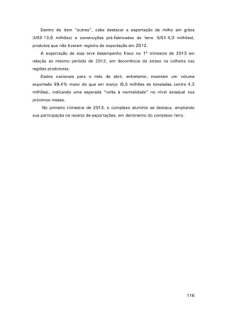 Dentro do item "outros", cabe destacar a exportação de milho em grãos
(US$ 13,8 milhões) e construções pré-fabricadas de ferro (US$ 4,0 milhões),
produtos que não tiveram registro de exportação em 2012.
A exportação de soja teve desempenho fraco no 1º trimestre de 2013 em
relação ao mesmo período de 2012, em decorrência do atraso na colheita nas
regiões produtoras.
Dados nacionais para o mês de abril, entretanto, mostram um volume
exportado 99,4% maior do que em março (8,5 milhões de toneladas contra 4,3
milhões), indicando uma esperada “volta à normalidade” no nível estadual nos
próximos meses.
No primeiro trimestre de 2013, o complexo alumínio se destaca, ampliando
sua participação na receita de exportações, em detrimento do complexo ferro.

116

 