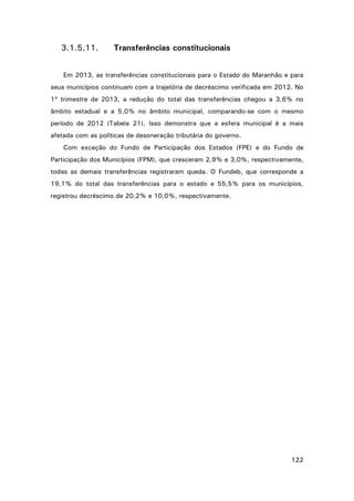 3.1.5.11.

Transferências constitucionais

Em 2013, as transferências constitucionais para o Estado do Maranhão e para
seus municípios continuam com a trajetória de decréscimo verificada em 2012. No
1º trimestre de 2013, a redução do total das transferências chegou a 3,6% no
âmbito estadual e a 5,0% no âmbito municipal, comparando-se com o mesmo
período de 2012 (Tabela 21). Isso demonstra que a esfera municipal é a mais
afetada com as políticas de desoneração tributária do governo.
Com exceção do Fundo de Participação dos Estados (FPE) e do Fundo de
Participação dos Municípios (FPM), que cresceram 2,9% e 3,0%, respectivamente,
todas as demais transferências registraram queda. O Fundeb, que corresponde a
19,1% do total das transferências para o estado e 55,5% para os municípios,
registrou decréscimo de 20,2% e 10,0%, respectivamente.

122

 