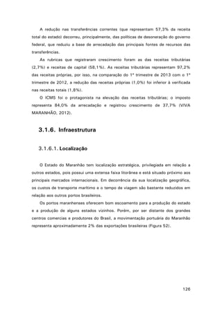 A redução nas transferências correntes (que representam 57,3% da receita
total do estado) decorreu, principalmente, das políticas de desoneração do governo
federal, que reduziu a base de arrecadação das principais fontes de recursos das
transferências.
As rubricas que registraram crescimento foram as das receitas tributárias
(2,7%) e receitas de capital (58,1%). As receitas tributárias representam 97,2%
das receitas próprias, por isso, na comparação do 1º trimestre de 2013 com o 1º
trimestre de 2012, a redução das receitas próprias (1,0%) foi inferior à verificada
nas receitas totais (1,8%).
O ICMS foi o protagonista na elevação das receitas tributárias; o imposto
representa 84,0% da arrecadação e registrou crescimento de 37,7% (VIVA
MARANHÃO, 2012).

3.1.6. Infraestrutura
3.1.6.1. Localização
O Estado do Maranhão tem localização estratégica, privilegiada em relação a
outros estados, pois possui uma extensa faixa litorânea e está situado próximo aos
principais mercados internacionais. Em decorrência da sua localização geográfica,
os custos de transporte marítimo e o tempo de viagem são bastante reduzidos em
relação aos outros portos brasileiros.
Os portos maranhenses oferecem bom escoamento para a produção do estado
e a produção de alguns estados vizinhos. Porém, por ser distante dos grandes
centros comercias e produtores do Brasil, a movimentação portuária do Maranhão
representa aproximadamente 2% das exportações brasileiras (Figura 52).

126

 