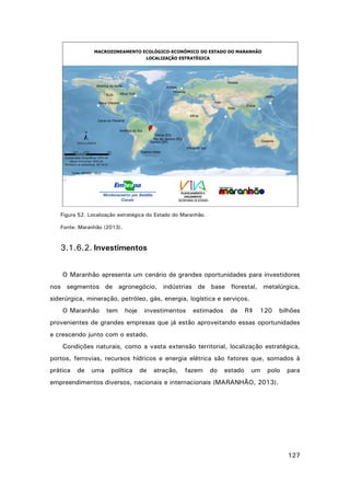 Figura 52. Localização estratégica do Estado do Maranhão.
Fonte: Maranhão (2013).

3.1.6.2. Investimentos
O Maranhão apresenta um cenário de grandes oportunidades para investidores
nos segmentos de agronegócio, indústrias de base florestal, metalúrgica,
siderúrgica, mineração, petróleo, gás, energia, logística e serviços.
O Maranhão

tem

hoje

investimentos

estimados

de

R$

120

bilhões

provenientes de grandes empresas que já estão aproveitando essas oportunidades
e crescendo junto com o estado.
Condições naturais, como a vasta extensão territorial, localização estratégica,
portos, ferrovias, recursos hídricos e energia elétrica são fatores que, somados à
prática

de

uma

política

de

atração,

fazem

do

estado

um

polo

para

empreendimentos diversos, nacionais e internacionais (MARANHÃO, 2013).

127

 