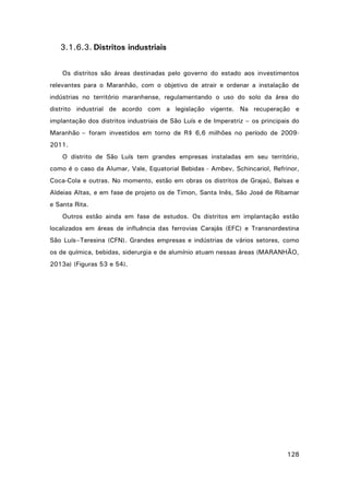 3.1.6.3. Distritos industriais
Os distritos são áreas destinadas pelo governo do estado aos investimentos
relevantes para o Maranhão, com o objetivo de atrair e ordenar a instalação de
indústrias no território maranhense, regulamentando o uso do solo da área do
distrito industrial de acordo com a legislação vigente. Na recuperação e
implantação dos distritos industriais de São Luís e de Imperatriz – os principais do
Maranhão – foram investidos em torno de R$ 6,6 milhões no período de 20092011.
O distrito de São Luís tem grandes empresas instaladas em seu território,
como é o caso da Alumar, Vale, Equatorial Bebidas - Ambev, Schincariol, Refrinor,
Coca-Cola e outras. No momento, estão em obras os distritos de Grajaú, Balsas e
Aldeias Altas, e em fase de projeto os de Timon, Santa Inês, São José de Ribamar
e Santa Rita.
Outros estão ainda em fase de estudos. Os distritos em implantação estão
localizados em áreas de influência das ferrovias Carajás (EFC) e Transnordestina
São Luís–Teresina (CFN). Grandes empresas e indústrias de vários setores, como
os de química, bebidas, siderurgia e de alumínio atuam nessas áreas (MARANHÃO,
2013a) (Figuras 53 e 54).

128

 