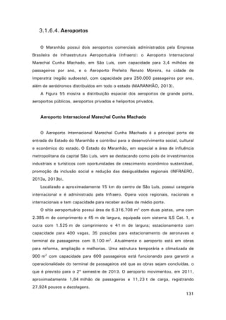 3.1.6.4. Aeroportos
O Maranhão possui dois aeroportos comerciais administrados pela Empresa
Brasileira de Infraestrutura Aeroportuária (Infraero): o Aeroporto Internacional
Marechal Cunha Machado, em São Luís, com capacidade para 3,4 milhões de
passageiros por ano, e o Aeroporto Prefeito Renato Moreira, na cidade de
Imperatriz (região sudoeste), com capacidade para 250.000 passageiros por ano,
além de aeródromos distribuídos em todo o estado (MARANHÃO, 2013).
A Figura 55 mostra a distribuição espacial dos aeroportos de grande porte,
aeroportos públicos, aeroportos privados e heliportos privados.

Aeroporto Internacional Marechal Cunha Machado
O Aeroporto Internacional Marechal Cunha Machado é a principal porta de
entrada do Estado do Maranhão e contribui para o desenvolvimento social, cultural
e econômico do estado. O Estado do Maranhão, em especial a área de influência
metropolitana da capital São Luís, vem se destacando como polo de investimentos
industriais e turísticos com oportunidades de crescimento econômico sustentável,
promoção da inclusão social e redução das desigualdades regionais (INFRAERO,
2013a, 2013b).
Localizado a aproximadamente 15 km do centro de São Luís, possui categoria
internacional e é administrado pela Infraero. Opera voos regionais, nacionais e
internacionais e tem capacidade para receber aviões de médio porte.
O sítio aeroportuário possui área de 6.316.708 m2 com duas pistas, uma com
2.385 m de comprimento e 45 m de largura, equipada com sistema ILS Cat. 1, e
outra com 1.525 m de comprimento e 41 m de largura; estacionamento com
capacidade para 400 vagas, 35 posições para estacionamento de aeronaves e
terminal de passageiros com 8.100 m2. Atualmente o aeroporto está em obras
para reforma, ampliação e melhorias. Uma estrutura temporária e climatizada de
900 m2 com capacidade para 600 passageiros está funcionando para garantir a
operacionalidade do terminal de passageiros até que as obras sejam concluídas, o
que é previsto para o 2º semestre de 2013. O aeroporto movimentou, em 2011,
aproximadamente 1,84 milhão de passageiros e 11,23 t de carga, registrando
27.924 pousos e decolagens.
131

 